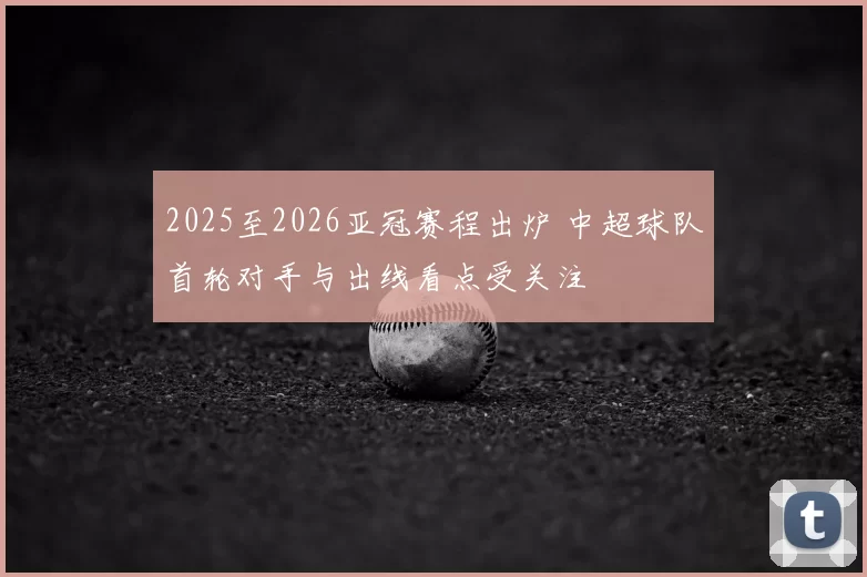 2025至2026亚冠赛程出炉 中超球队首轮对手与出线看点受关注