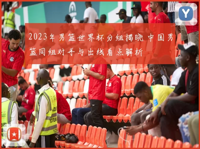 2023年男篮世界杯分组揭晓 中国男篮同组对手与出线看点解析