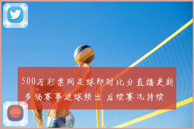 500万彩票网足球即时比分直播更新 多场赛事进球频出 后续赛况持续受关注