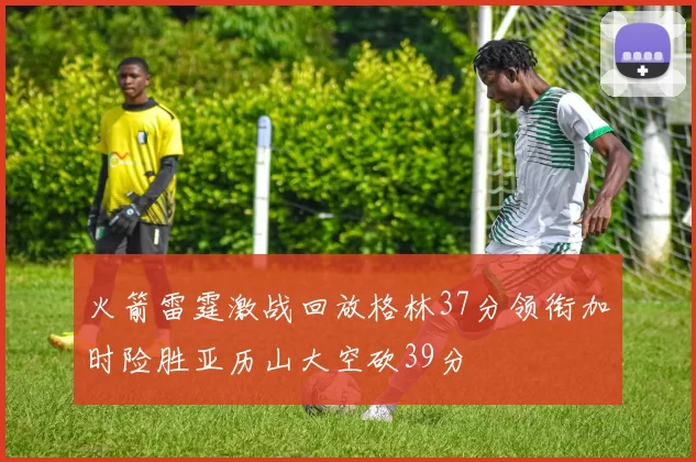 火箭雷霆激战回放格林37分领衔加时险胜亚历山大空砍39分
