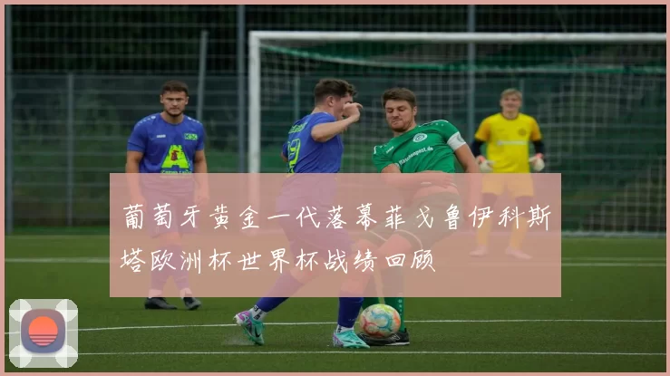 葡萄牙黄金一代落幕菲戈鲁伊科斯塔欧洲杯世界杯战绩回顾