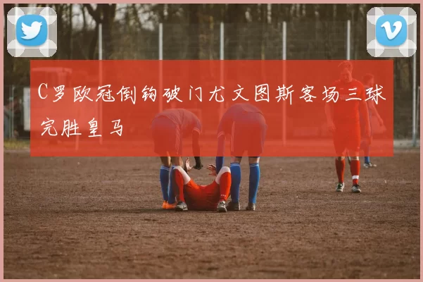C罗欧冠倒钩破门尤文图斯客场三球完胜皇马