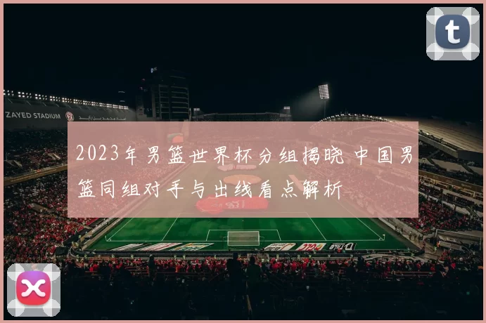 2023年男篮世界杯分组揭晓 中国男篮同组对手与出线看点解析