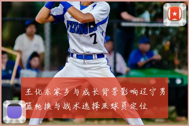 王化东家乡与成长背景影响辽宁男篮轮换与战术选择及球员定位