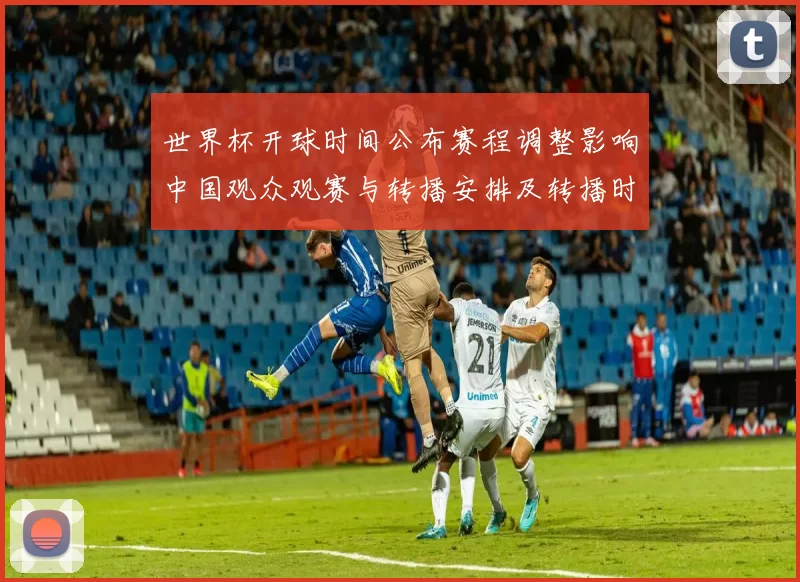 世界杯开球时间公布赛程调整影响中国观众观赛与转播安排及转播时间表