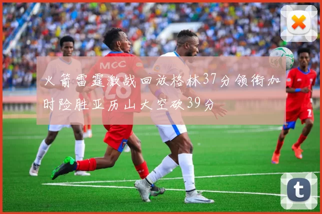 火箭雷霆激战回放格林37分领衔加时险胜亚历山大空砍39分