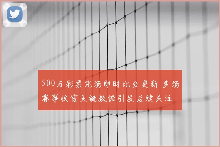 500万彩票完场即时比分更新 多场赛事收官关键数据引发后续关注