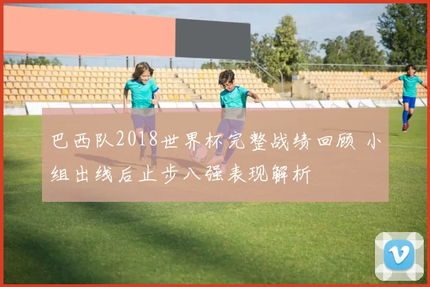 巴西队2018世界杯完整战绩回顾 小组出线后止步八强表现解析