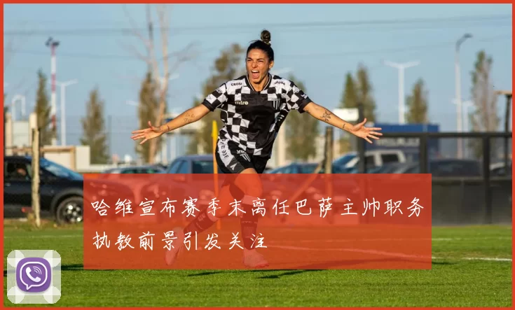 哈维宣布赛季末离任巴萨主帅职务执教前景引发关注