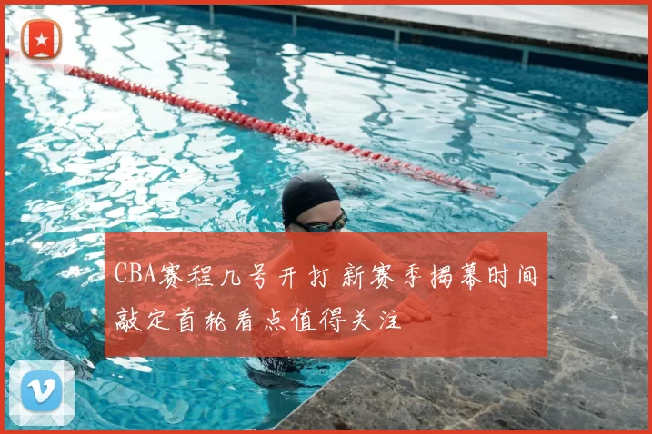 CBA赛程几号开打 新赛季揭幕时间敲定首轮看点值得关注