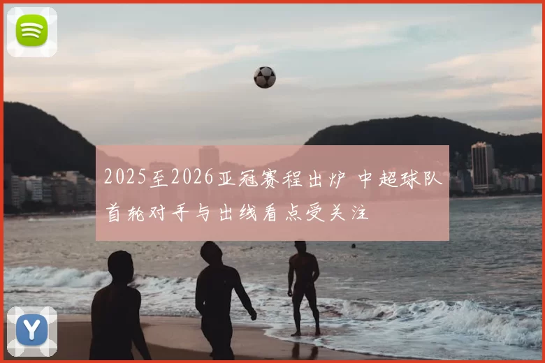 2025至2026亚冠赛程出炉 中超球队首轮对手与出线看点受关注