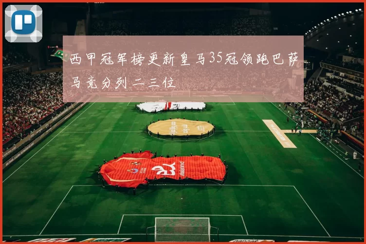 西甲冠军榜更新皇马35冠领跑巴萨马竞分列二三位