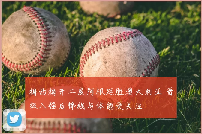 梅西梅开二度阿根廷胜澳大利亚 晋级八强后锋线与体能受关注