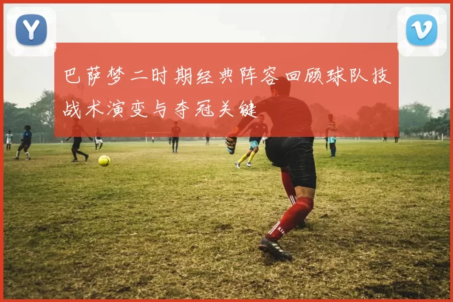 巴萨梦二时期经典阵容回顾球队技战术演变与夺冠关键