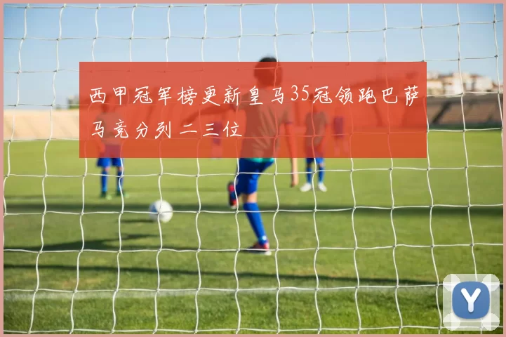 西甲冠军榜更新皇马35冠领跑巴萨马竞分列二三位