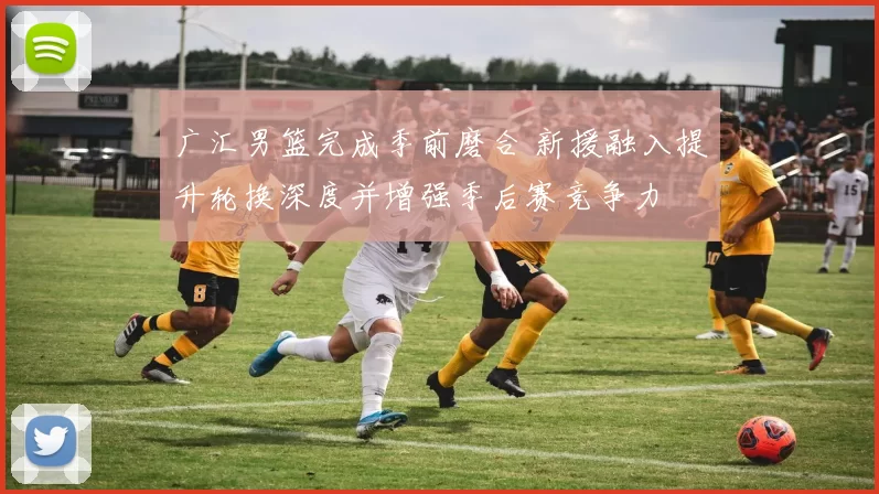 广汇男篮完成季前磨合 新援融入提升轮换深度并增强季后赛竞争力