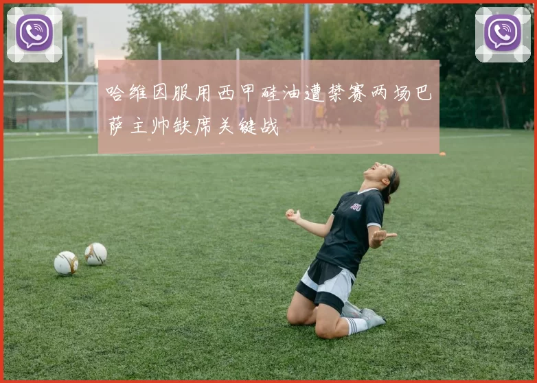 哈维因服用西甲硅油遭禁赛两场巴萨主帅缺席关键战