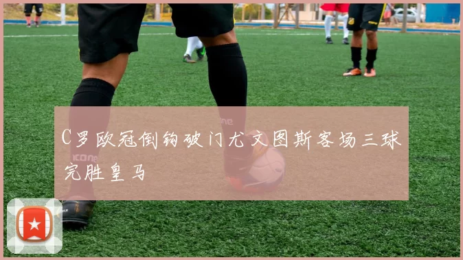 C罗欧冠倒钩破门尤文图斯客场三球完胜皇马