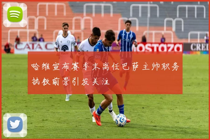 哈维宣布赛季末离任巴萨主帅职务执教前景引发关注