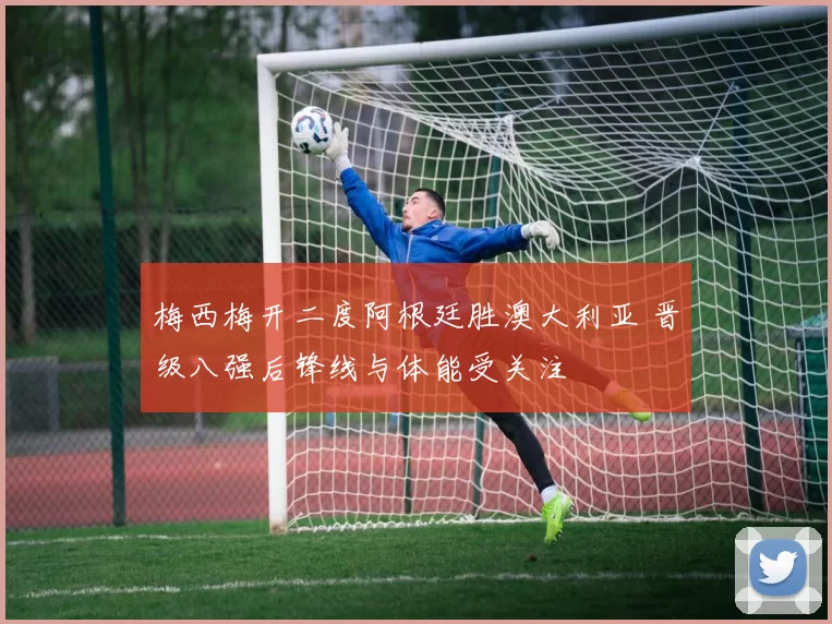 梅西梅开二度阿根廷胜澳大利亚 晋级八强后锋线与体能受关注