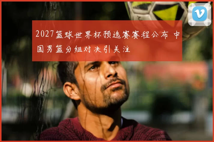 2027篮球世界杯预选赛赛程公布 中国男篮分组对决引关注