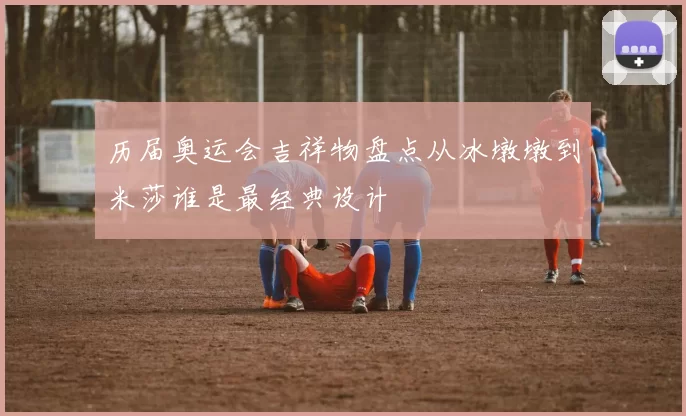 历届奥运会吉祥物盘点从冰墩墩到米莎谁是最经典设计