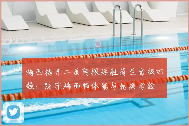 梅西梅开二度阿根廷胜荷兰晋级四强，防守端面临体能与轮换考验